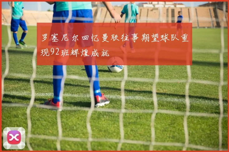 罗塞尼尔回忆曼联往事期望球队重现92班辉煌成就