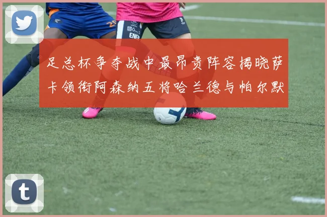 足总杯争夺战中最昂贵阵容揭晓萨卡领衔阿森纳五将哈兰德与帕尔默同在列