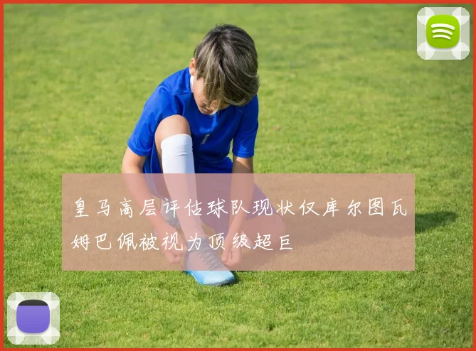 皇马高层评估球队现状仅库尔图瓦姆巴佩被视为顶级超巨