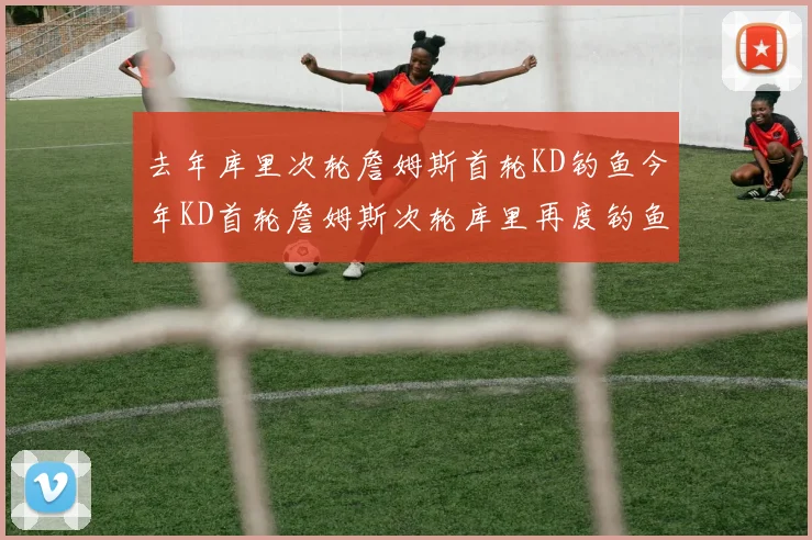 去年库里次轮詹姆斯首轮KD钓鱼今年KD首轮詹姆斯次轮库里再度钓鱼的奇妙对比