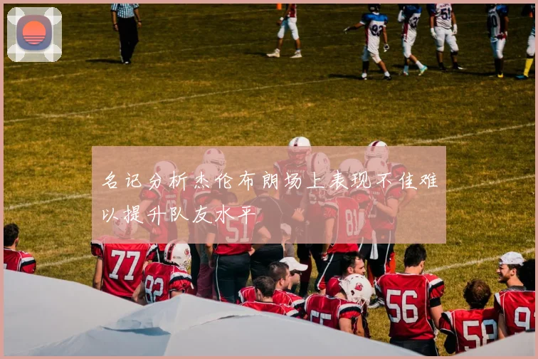 名记分析杰伦布朗场上表现不佳难以提升队友水平