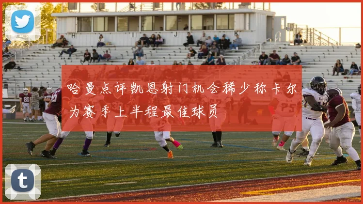 哈曼点评凯恩射门机会稀少称卡尔为赛季上半程最佳球员