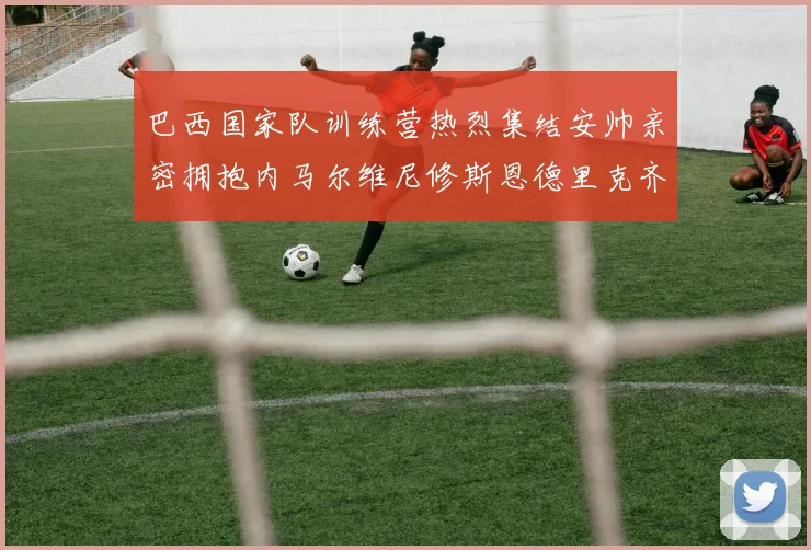 巴西国家队训练营热烈集结安帅亲密拥抱内马尔维尼修斯恩德里克齐亮相