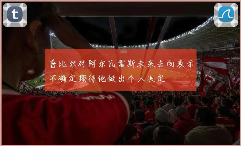 普比尔对阿尔瓦雷斯未来去向表示不确定期待他做出个人决定