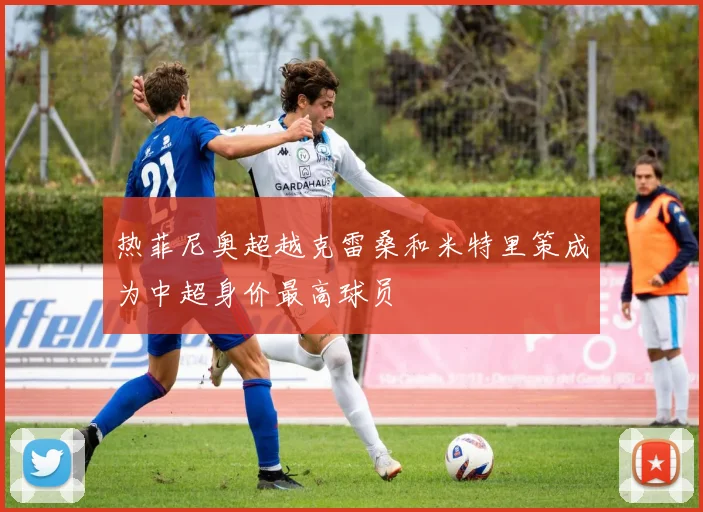 热菲尼奥超越克雷桑和米特里策成为中超身价最高球员