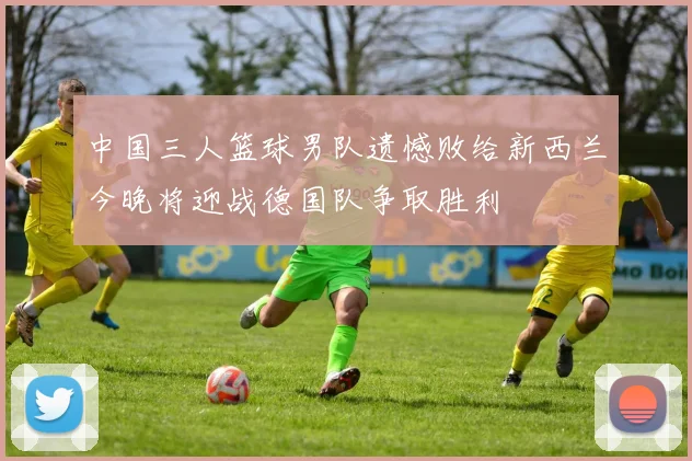 中国三人篮球男队遗憾败给新西兰今晚将迎战德国队争取胜利