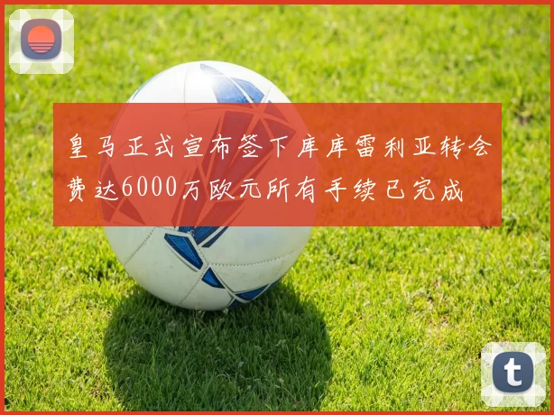 皇马正式宣布签下库库雷利亚转会费达6000万欧元所有手续已完成