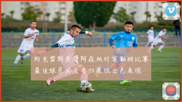 约克雷斯荣膺阿森纳对富勒姆比赛最佳球员实至名归展现出色表现