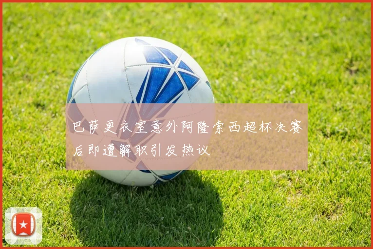 巴萨更衣室意外阿隆索西超杯决赛后即遭解职引发热议