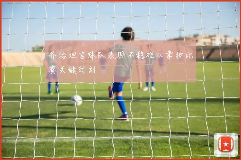 乔治坦言球队表现不稳难以掌控比赛关键时刻
