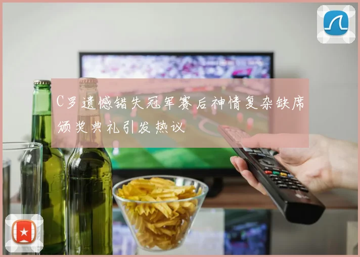 C罗遗憾错失冠军赛后神情复杂缺席颁奖典礼引发热议