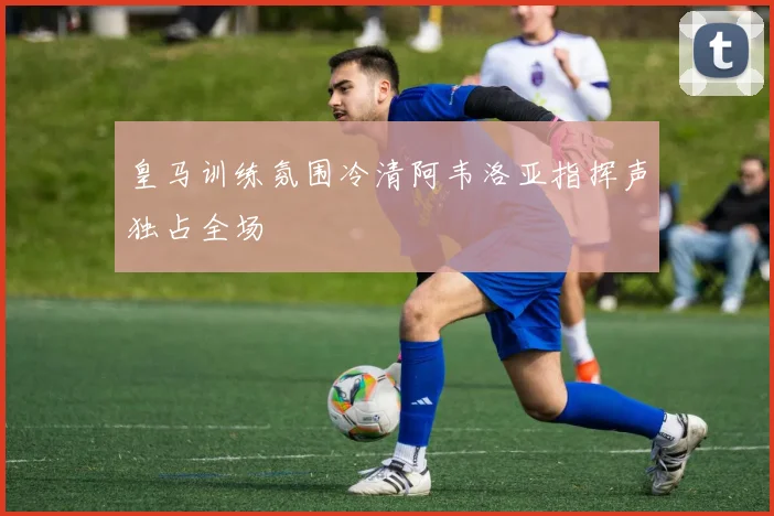 皇马训练氛围冷清阿韦洛亚指挥声独占全场