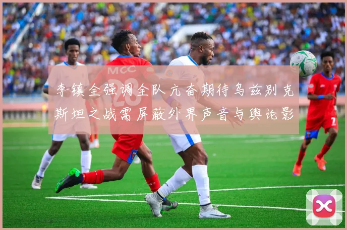 李镇全强调全队亢奋期待乌兹别克斯坦之战需屏蔽外界声音与舆论影响