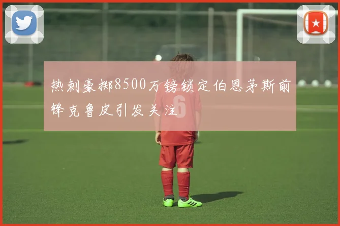 热刺豪掷8500万镑锁定伯恩茅斯前锋克鲁皮引发关注