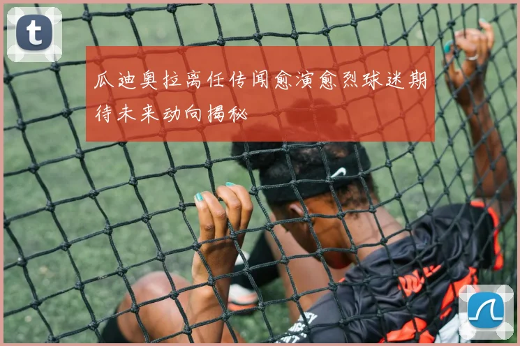 瓜迪奥拉离任传闻愈演愈烈球迷期待未来动向揭秘