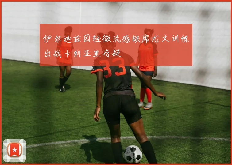 伊尔迪兹因轻微流感缺席尤文训练出战卡利亚里存疑