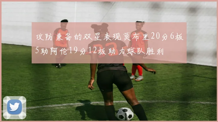 攻防兼备的双星表现莫布里20分6板5助阿伦19分12板助力球队胜利