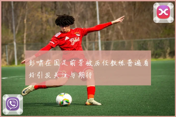 彭啸在国足前景被历任教练普遍看好引发关注与期待