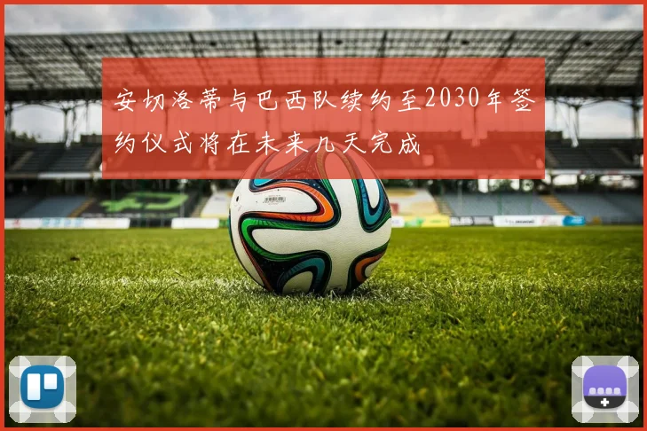 安切洛蒂与巴西队续约至2030年签约仪式将在未来几天完成