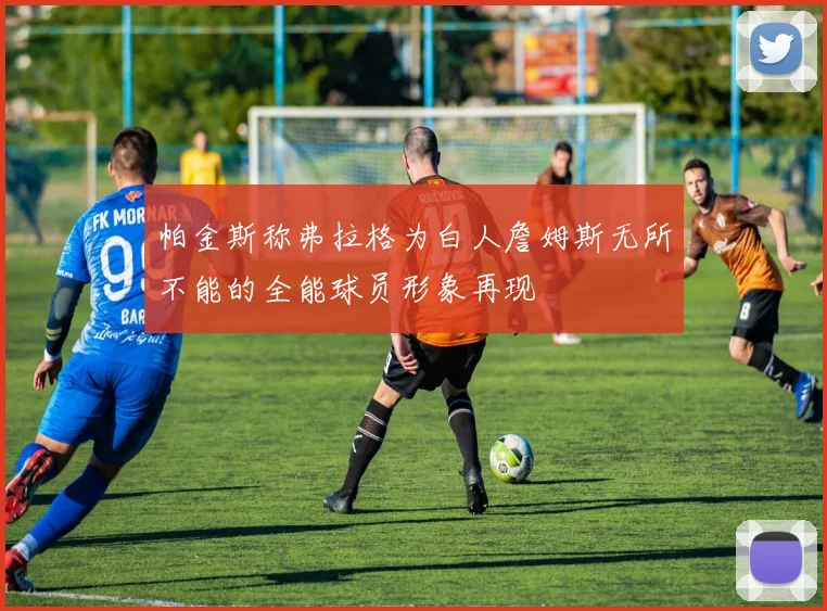 帕金斯称弗拉格为白人詹姆斯无所不能的全能球员形象再现