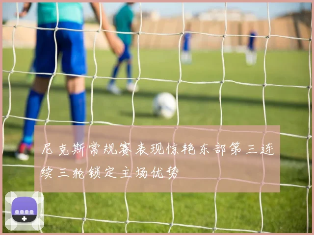 尼克斯常规赛表现惊艳东部第三连续三轮锁定主场优势