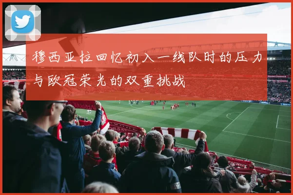 穆西亚拉回忆初入一线队时的压力与欧冠荣光的双重挑战