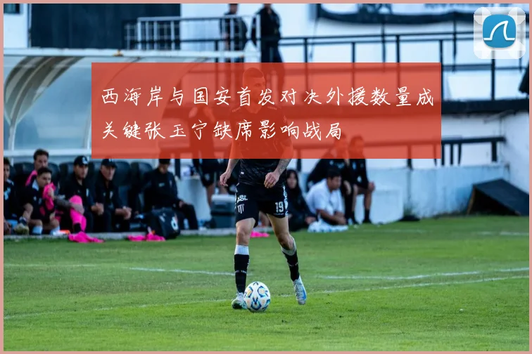 西海岸与国安首发对决外援数量成关键张玉宁缺席影响战局
