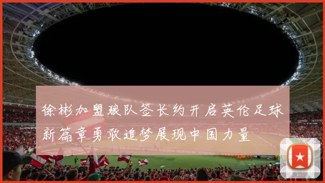 徐彬加盟狼队签长约开启英伦足球新篇章勇敢追梦展现中国力量