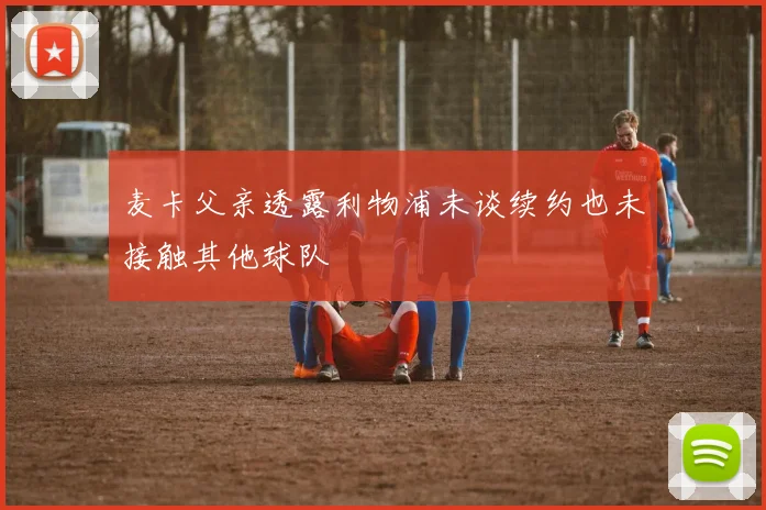 麦卡父亲透露利物浦未谈续约也未接触其他球队